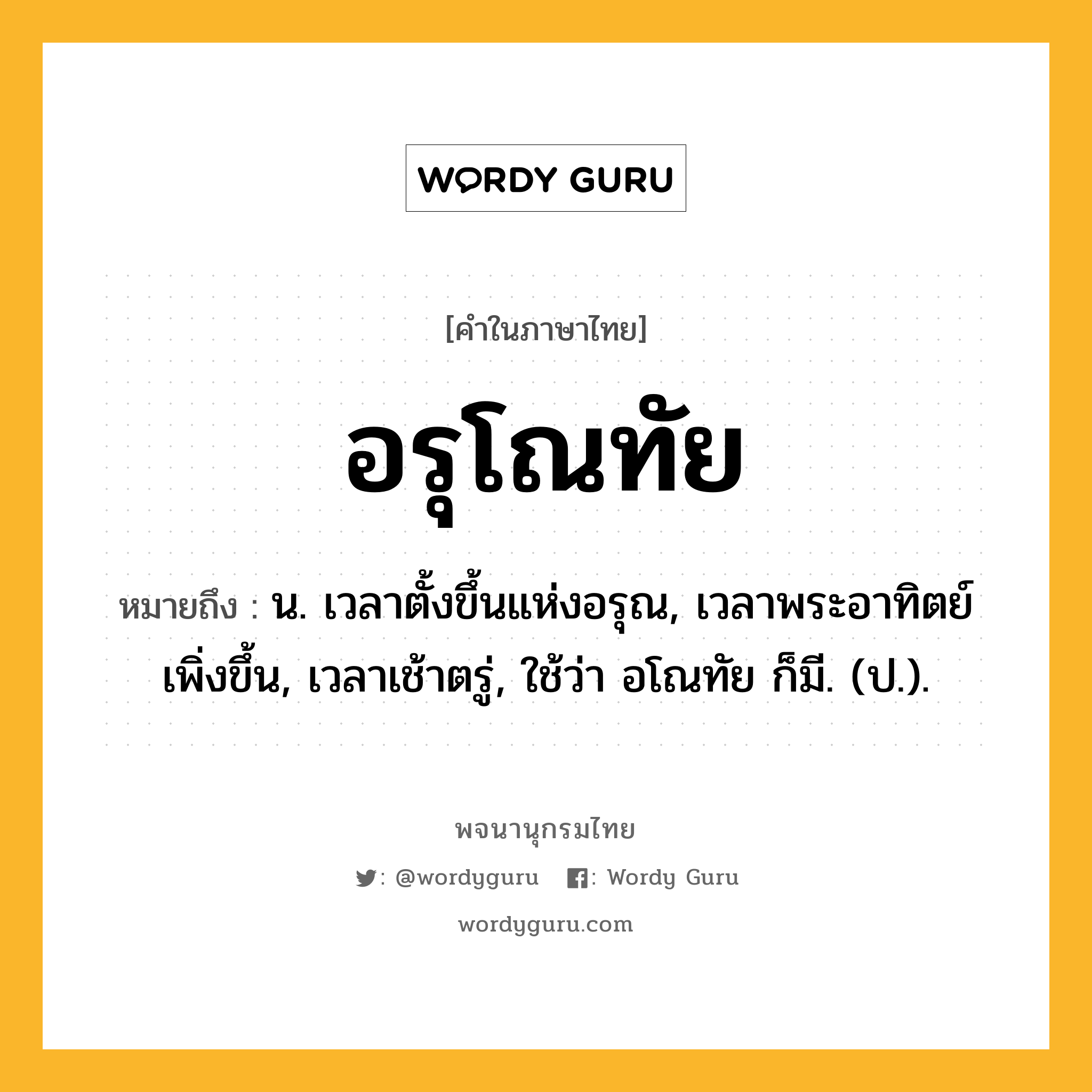 อรุโณทัย ความหมาย หมายถึงอะไร?, คำในภาษาไทย อรุโณทัย หมายถึง น. เวลาตั้งขึ้นแห่งอรุณ, เวลาพระอาทิตย์เพิ่งขึ้น, เวลาเช้าตรู่, ใช้ว่า อโณทัย ก็มี. (ป.).