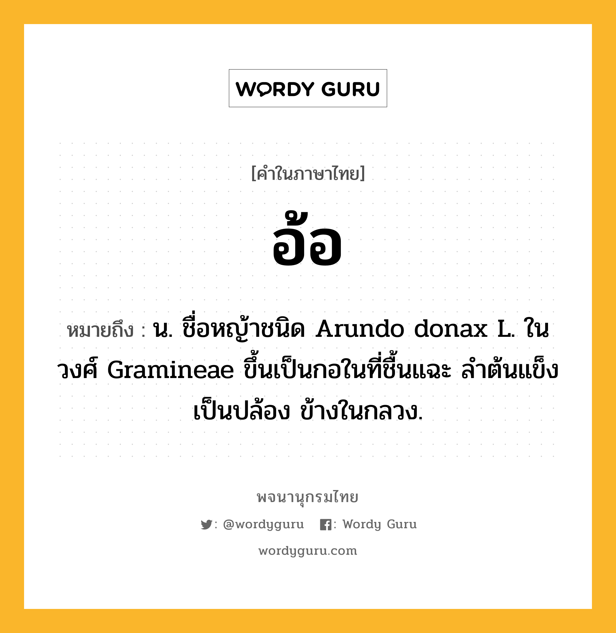 อ้อ หมายถึงอะไร?, คำในภาษาไทย อ้อ หมายถึง น. ชื่อหญ้าชนิด Arundo donax L. ในวงศ์ Gramineae ขึ้นเป็นกอในที่ชื้นแฉะ ลําต้นแข็งเป็นปล้อง ข้างในกลวง.