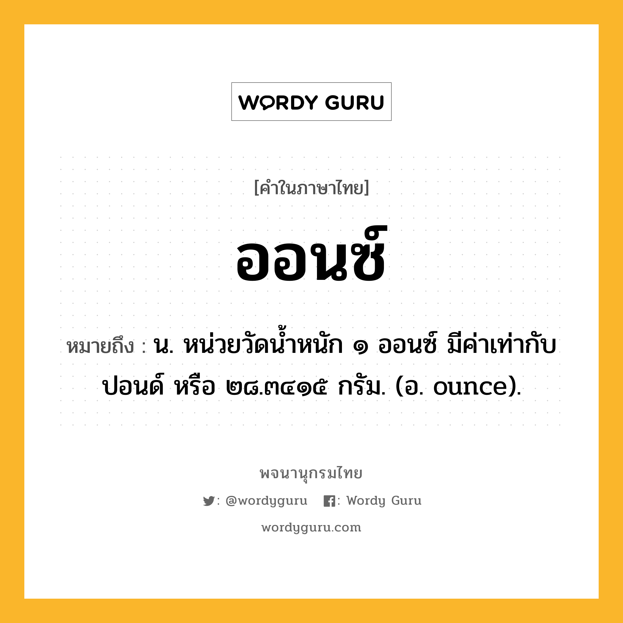 ออนซ์ หมายถึงอะไร?, คำในภาษาไทย ออนซ์ หมายถึง น. หน่วยวัดนํ้าหนัก ๑ ออนซ์ มีค่าเท่ากับ ปอนด์ หรือ ๒๘.๓๔๑๕ กรัม. (อ. ounce).