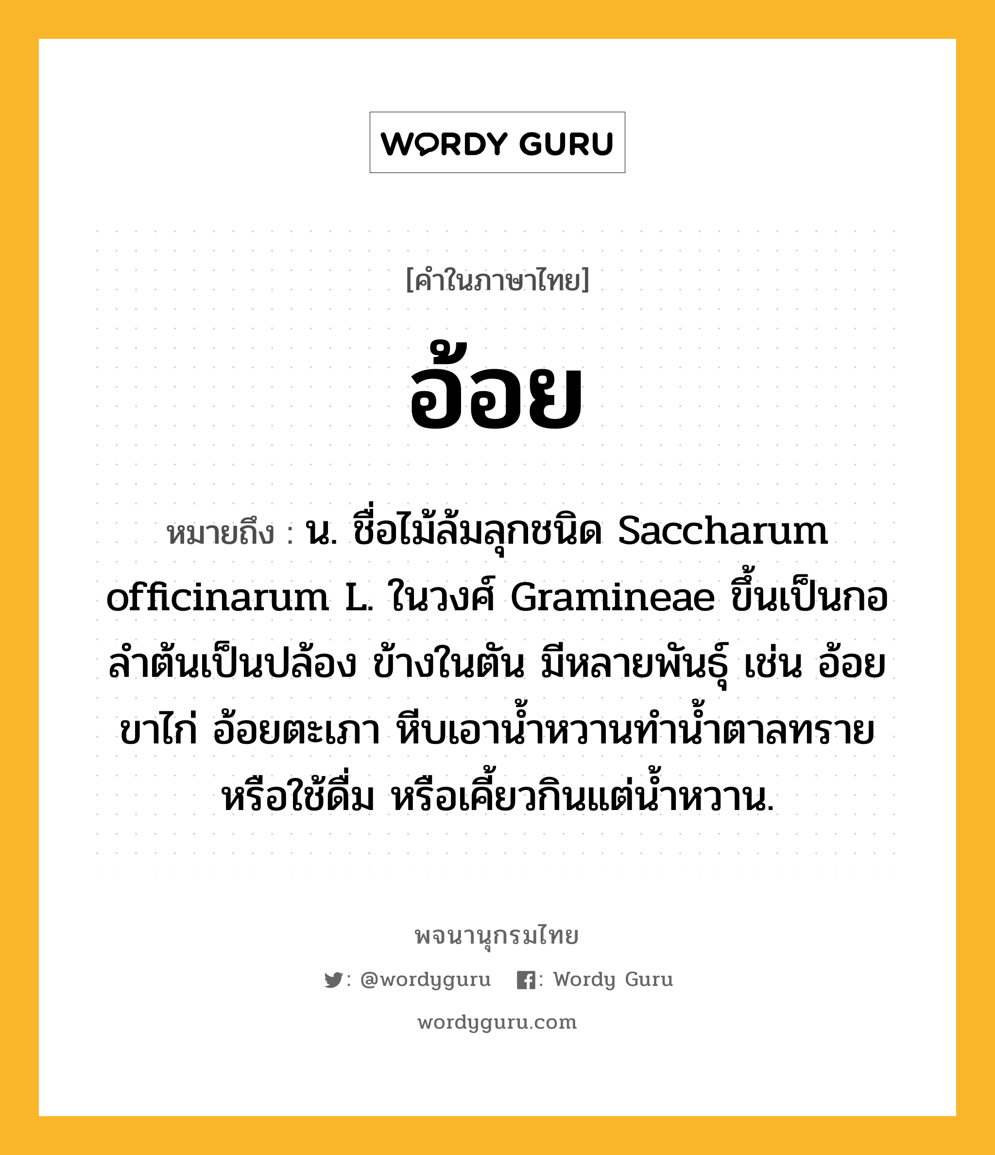 อ้อย ความหมาย หมายถึงอะไร?, คำในภาษาไทย อ้อย หมายถึง น. ชื่อไม้ล้มลุกชนิด Saccharum officinarum L. ในวงศ์ Gramineae ขึ้นเป็นกอ ลําต้นเป็นปล้อง ข้างในตัน มีหลายพันธุ์ เช่น อ้อยขาไก่ อ้อยตะเภา หีบเอานํ้าหวานทํานํ้าตาลทรายหรือใช้ดื่ม หรือเคี้ยวกินแต่นํ้าหวาน.