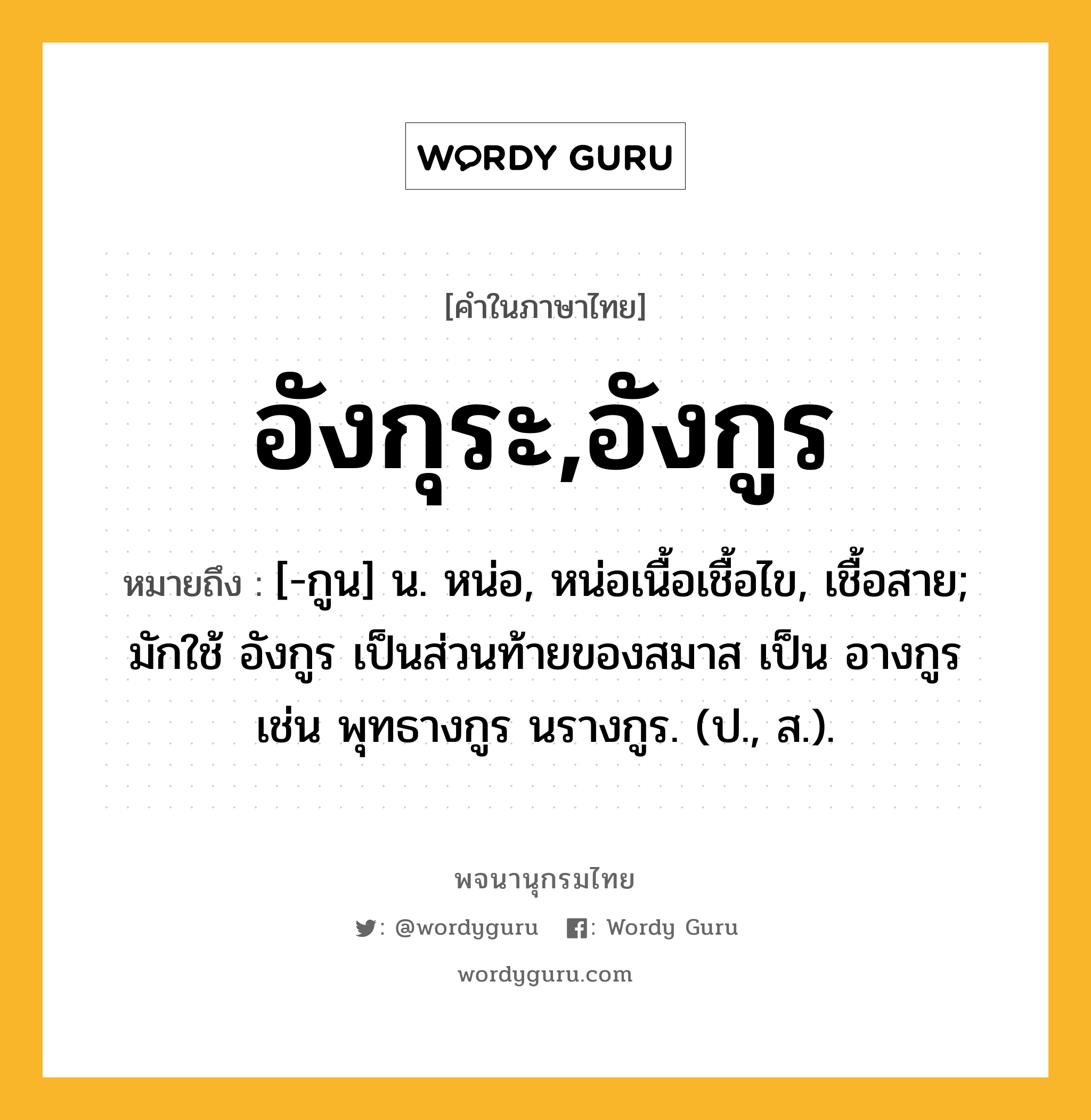 อังกุระ,อังกูร หมายถึงอะไร?, คำในภาษาไทย อังกุระ,อังกูร หมายถึง [-กูน] น. หน่อ, หน่อเนื้อเชื้อไข, เชื้อสาย; มักใช้ อังกูร เป็นส่วนท้ายของสมาส เป็น อางกูร เช่น พุทธางกูร นรางกูร. (ป., ส.).