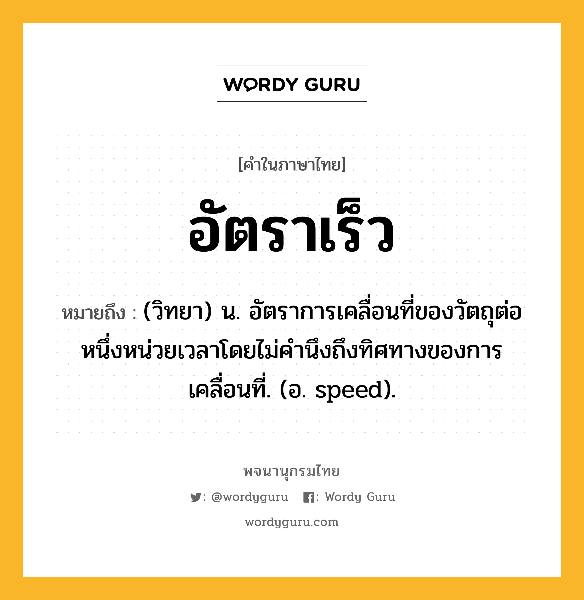 อัตราเร็ว ความหมาย หมายถึงอะไร?, คำในภาษาไทย อัตราเร็ว หมายถึง (วิทยา) น. อัตราการเคลื่อนที่ของวัตถุต่อหนึ่งหน่วยเวลาโดยไม่คํานึงถึงทิศทางของการเคลื่อนที่. (อ. speed).