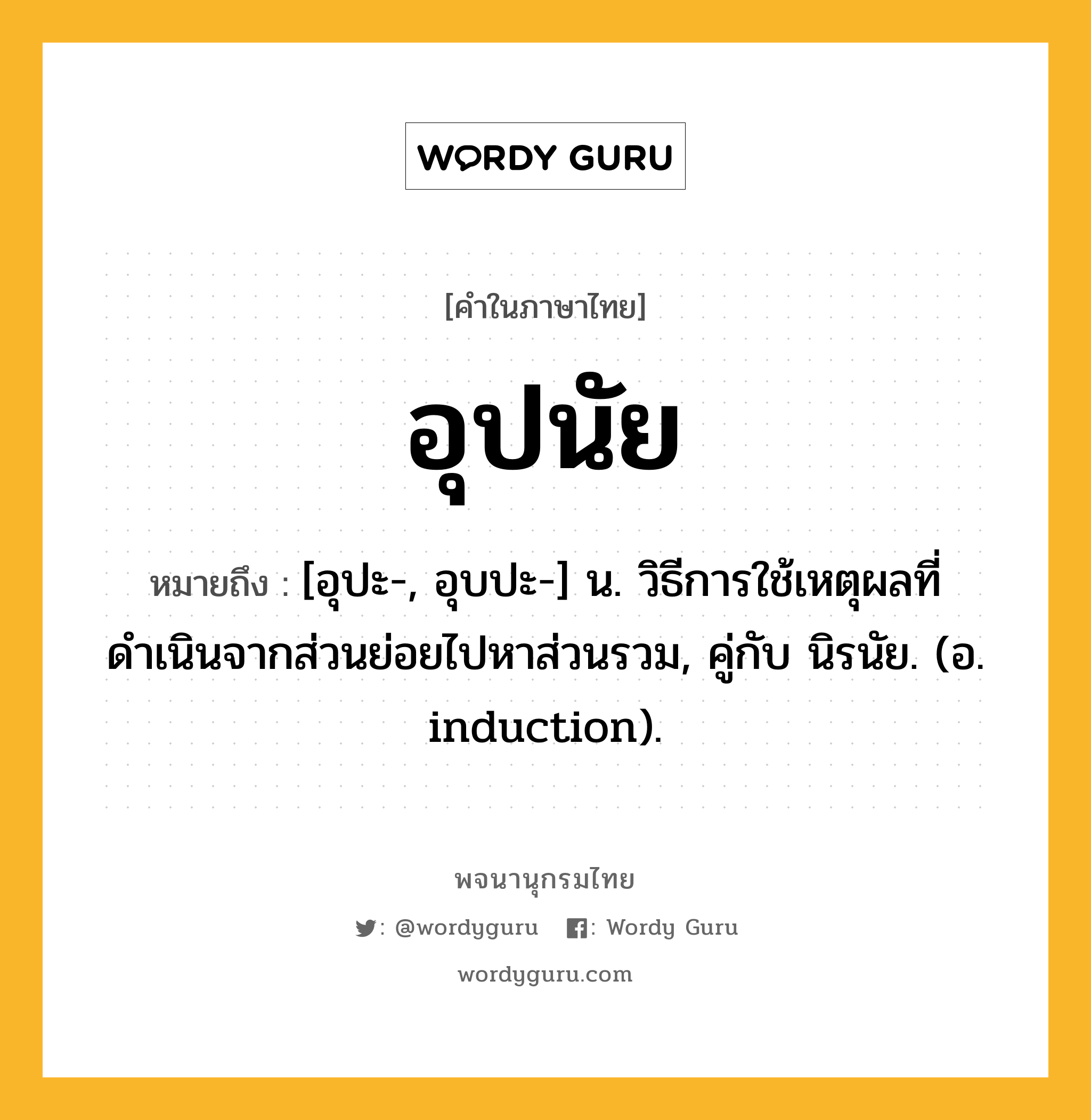 อุปนัย หมายถึงอะไร?, คำในภาษาไทย อุปนัย หมายถึง [อุปะ-, อุบปะ-] น. วิธีการใช้เหตุผลที่ดำเนินจากส่วนย่อยไปหาส่วนรวม, คู่กับ นิรนัย. (อ. induction).