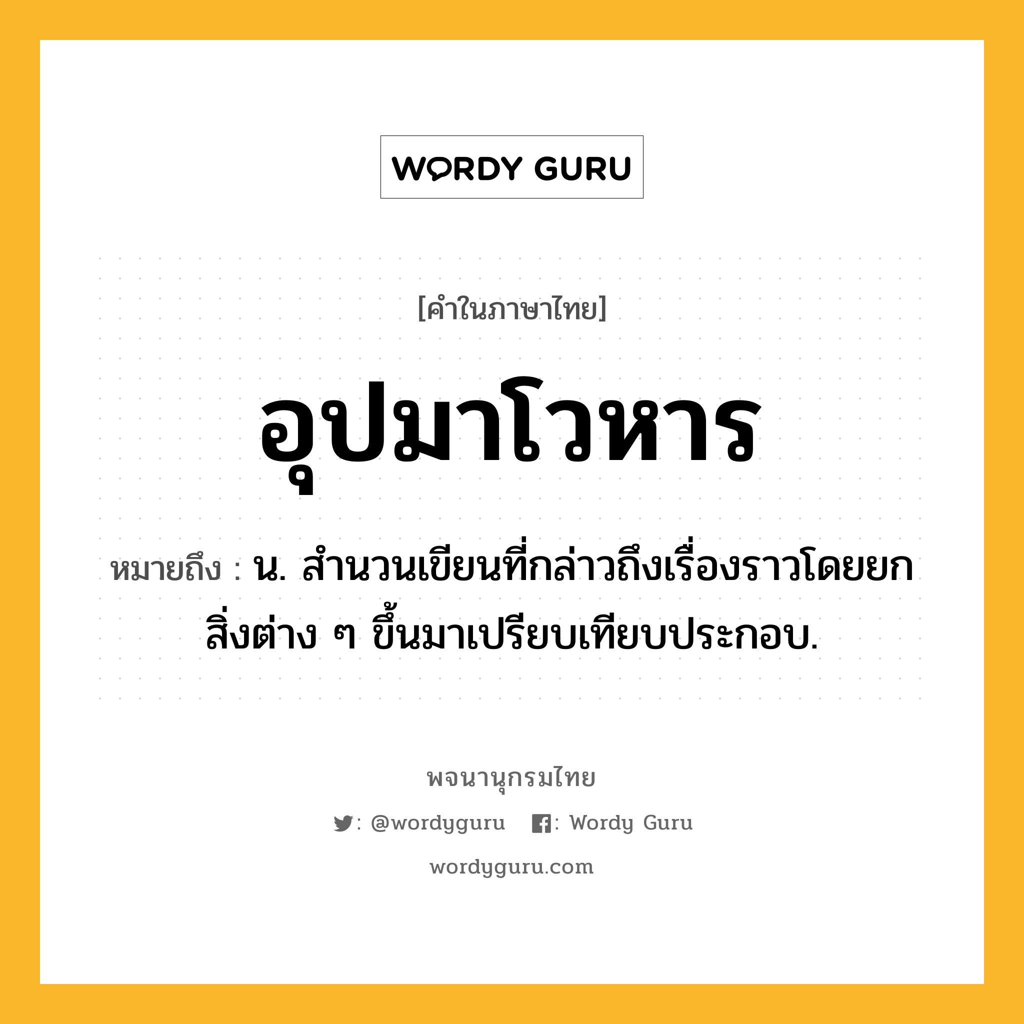 อุปมาโวหาร ความหมาย หมายถึงอะไร?, คำในภาษาไทย อุปมาโวหาร หมายถึง น. สํานวนเขียนที่กล่าวถึงเรื่องราวโดยยกสิ่งต่าง ๆ ขึ้นมาเปรียบเทียบประกอบ.