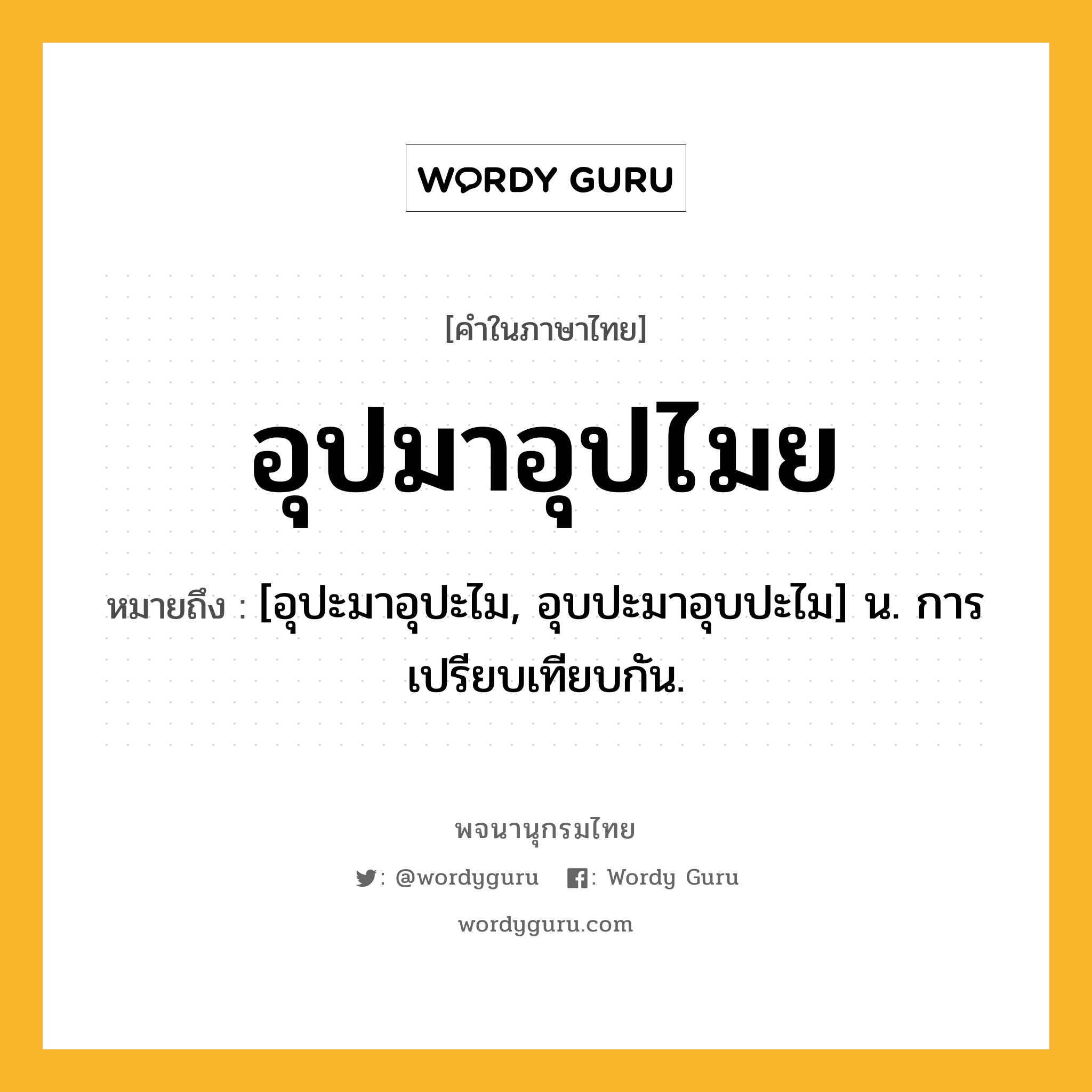อุปมาอุปไมย หมายถึงอะไร?, คำในภาษาไทย อุปมาอุปไมย หมายถึง [อุปะมาอุปะไม, อุบปะมาอุบปะไม] น. การเปรียบเทียบกัน.