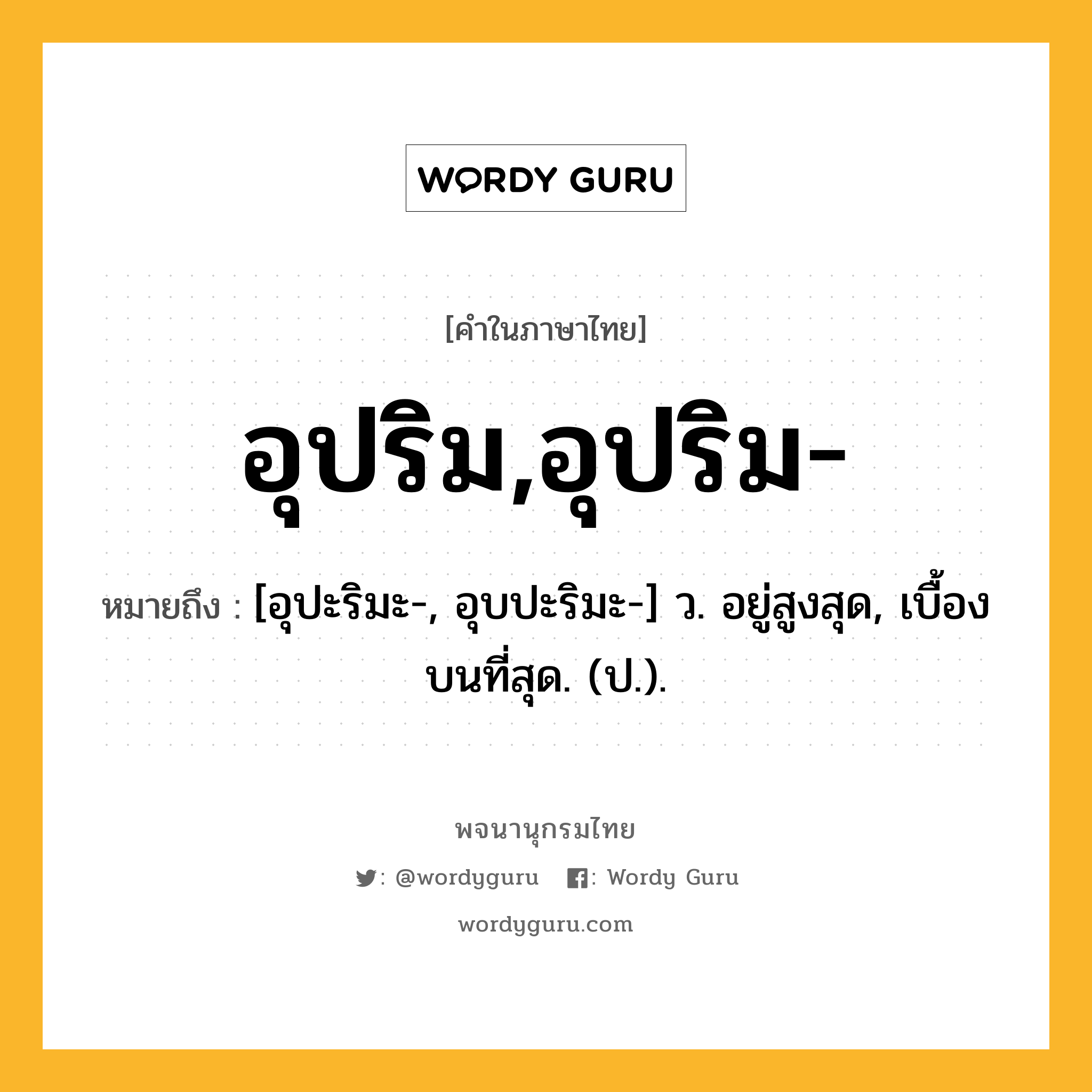 อุปริม,อุปริม- หมายถึงอะไร?, คำในภาษาไทย อุปริม,อุปริม- หมายถึง [อุปะริมะ-, อุบปะริมะ-] ว. อยู่สูงสุด, เบื้องบนที่สุด. (ป.).
