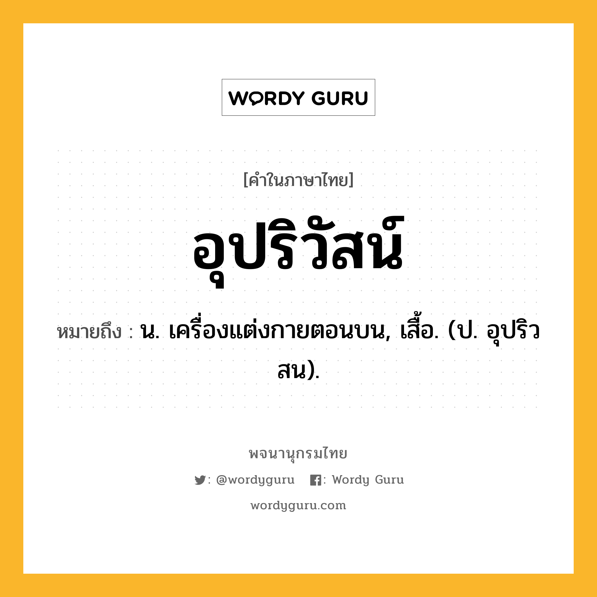 อุปริวัสน์ หมายถึงอะไร?, คำในภาษาไทย อุปริวัสน์ หมายถึง น. เครื่องแต่งกายตอนบน, เสื้อ. (ป. อุปริวสน).