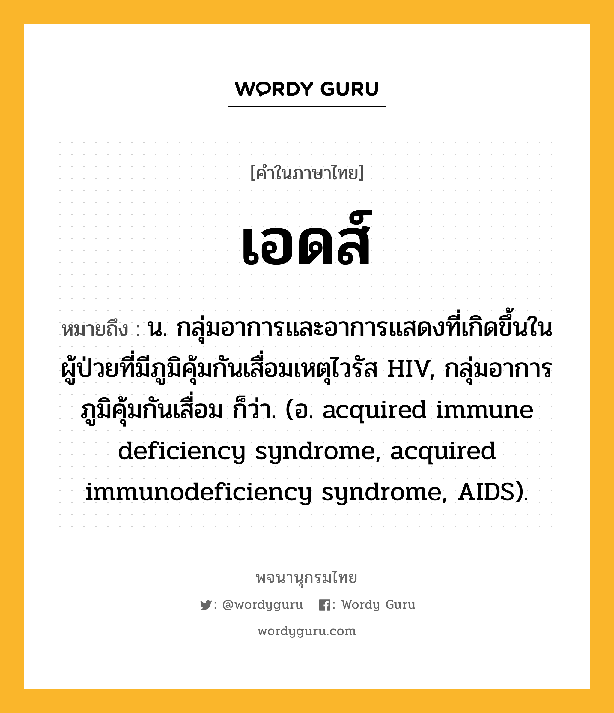 เอดส์ หมายถึงอะไร?, คำในภาษาไทย เอดส์ หมายถึง น. กลุ่มอาการและอาการแสดงที่เกิดขึ้นในผู้ป่วยที่มีภูมิคุ้มกันเสื่อมเหตุไวรัส HIV, กลุ่มอาการภูมิคุ้มกันเสื่อม ก็ว่า. (อ. acquired immune deficiency syndrome, acquired immunodeficiency syndrome, AIDS).