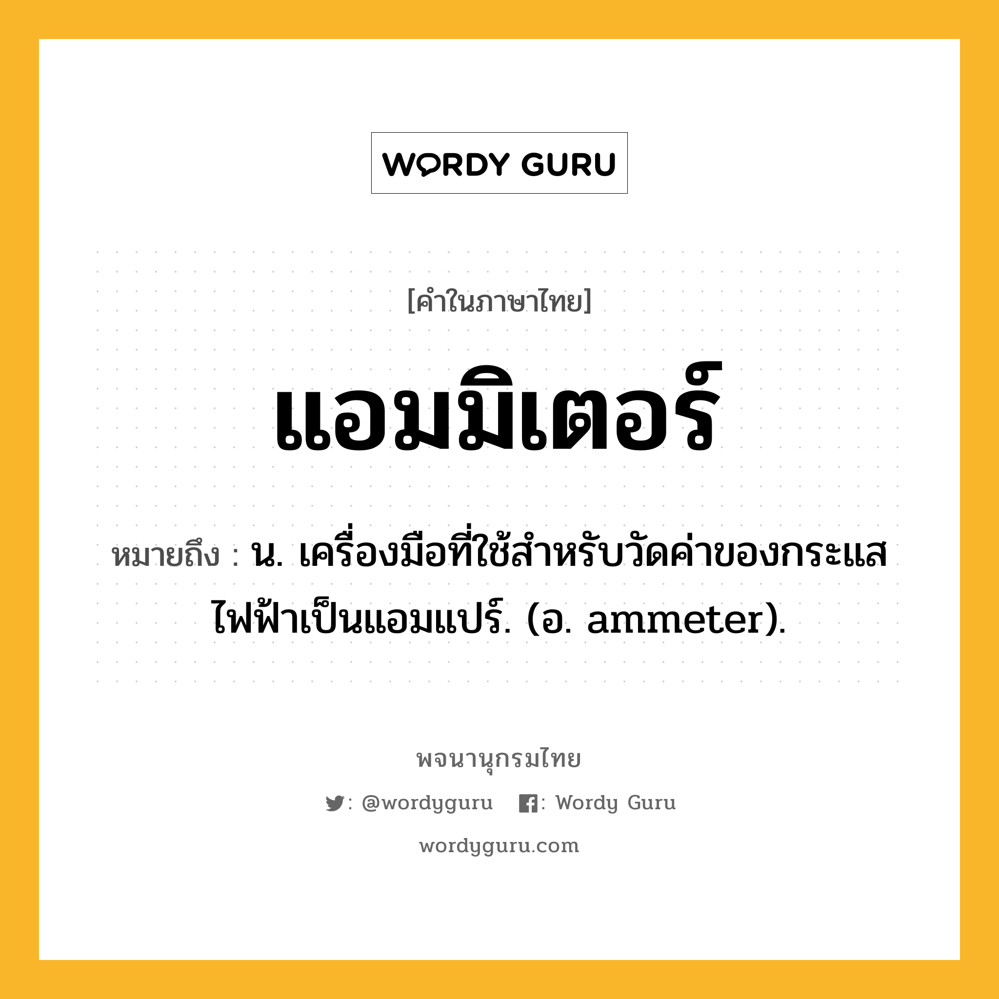 แอมมิเตอร์ หมายถึงอะไร?, คำในภาษาไทย แอมมิเตอร์ หมายถึง น. เครื่องมือที่ใช้สําหรับวัดค่าของกระแสไฟฟ้าเป็นแอมแปร์. (อ. ammeter).