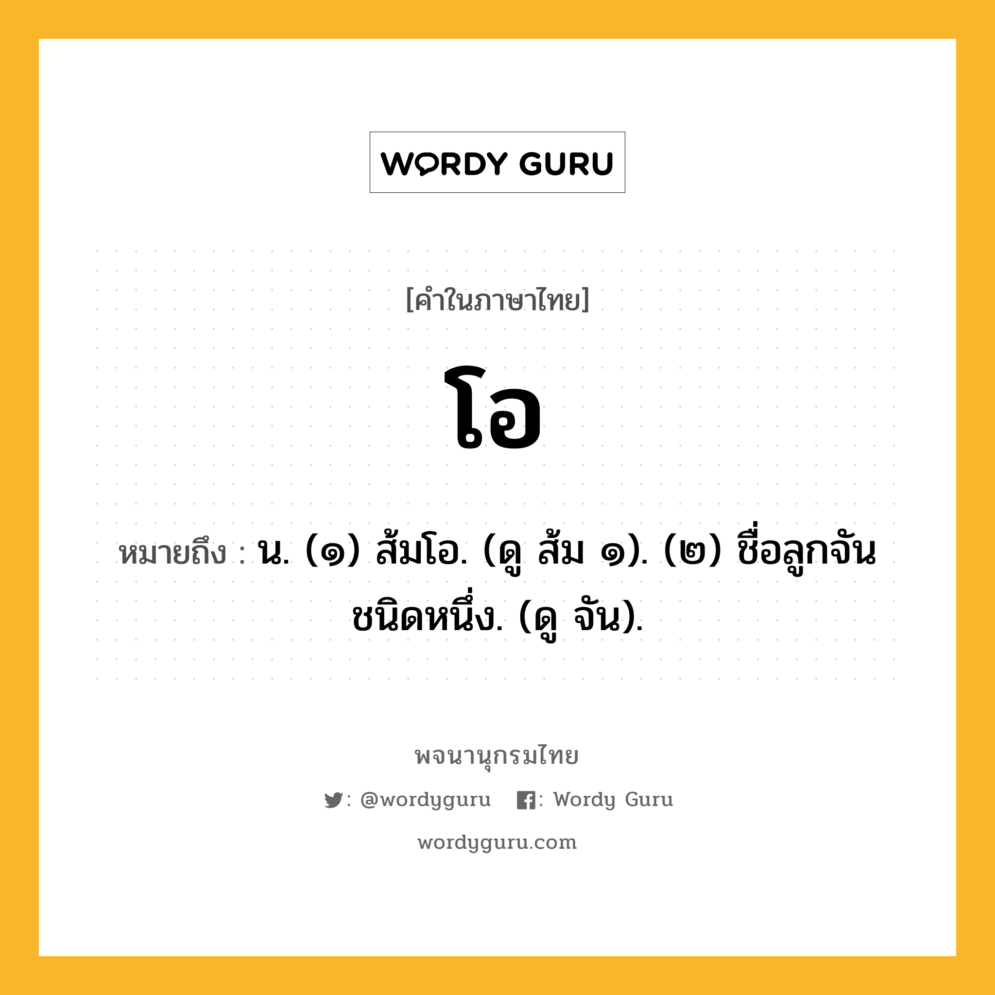 โอ ความหมาย หมายถึงอะไร?, คำในภาษาไทย โอ หมายถึง น. (๑) ส้มโอ. (ดู ส้ม ๑). (๒) ชื่อลูกจันชนิดหนึ่ง. (ดู จัน).