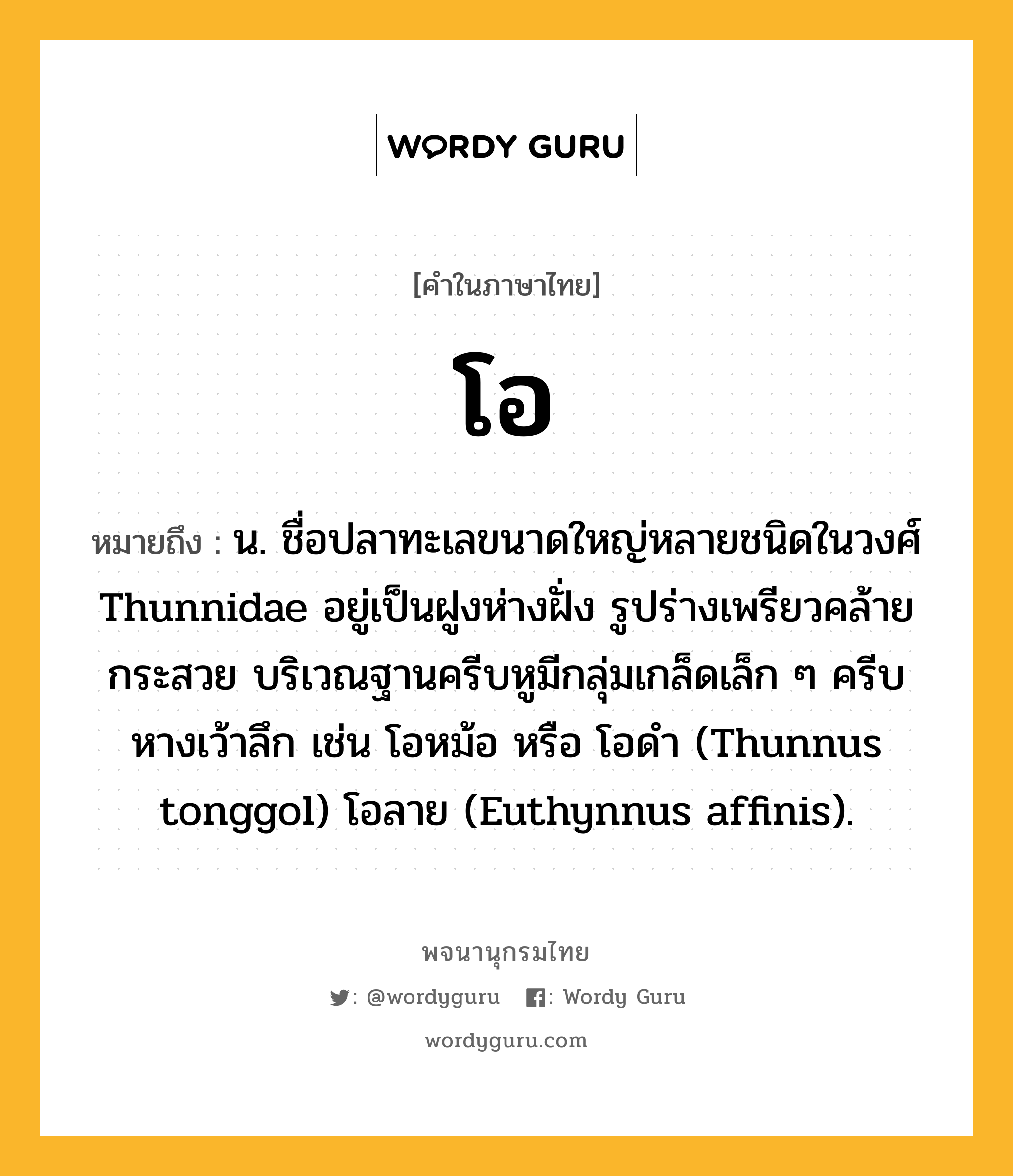 โอ ความหมาย หมายถึงอะไร?, คำในภาษาไทย โอ หมายถึง น. ชื่อปลาทะเลขนาดใหญ่หลายชนิดในวงศ์ Thunnidae อยู่เป็นฝูงห่างฝั่ง รูปร่างเพรียวคล้ายกระสวย บริเวณฐานครีบหูมีกลุ่มเกล็ดเล็ก ๆ ครีบหางเว้าลึก เช่น โอหม้อ หรือ โอดํา (Thunnus tonggol) โอลาย (Euthynnus affinis).