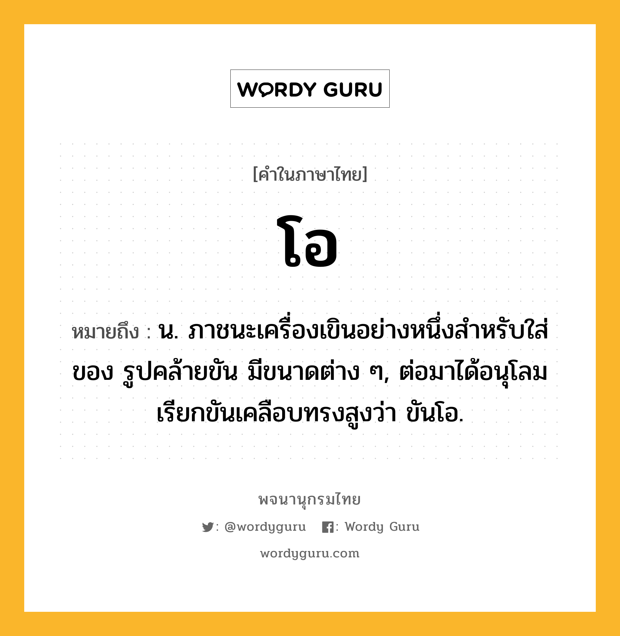 โอ ความหมาย หมายถึงอะไร?, คำในภาษาไทย โอ หมายถึง น. ภาชนะเครื่องเขินอย่างหนึ่งสําหรับใส่ของ รูปคล้ายขัน มีขนาดต่าง ๆ, ต่อมาได้อนุโลมเรียกขันเคลือบทรงสูงว่า ขันโอ.