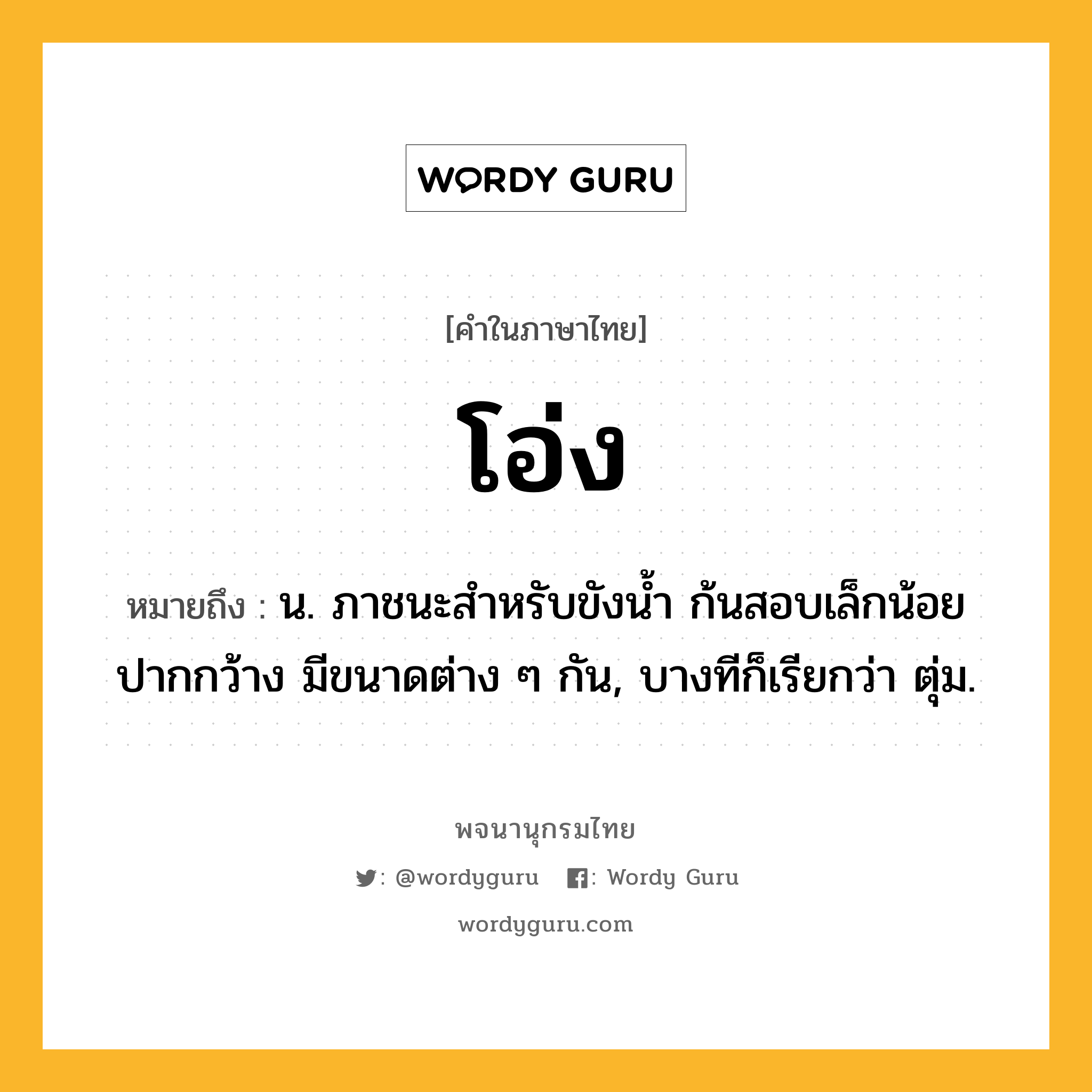 โอ่ง หมายถึงอะไร?, คำในภาษาไทย โอ่ง หมายถึง น. ภาชนะสําหรับขังนํ้า ก้นสอบเล็กน้อย ปากกว้าง มีขนาดต่าง ๆ กัน, บางทีก็เรียกว่า ตุ่ม.