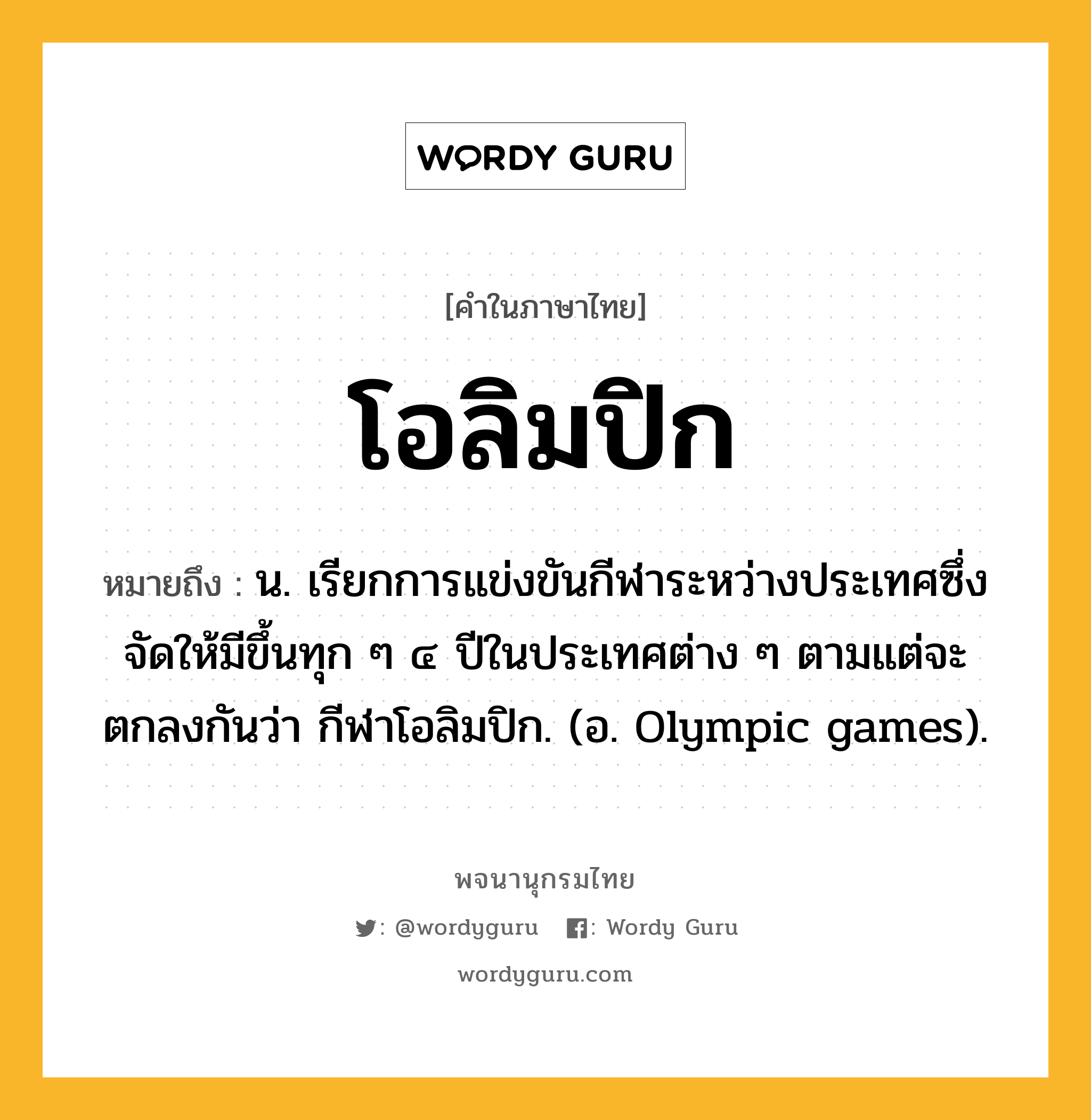 โอลิมปิก หมายถึงอะไร?, คำในภาษาไทย โอลิมปิก หมายถึง น. เรียกการแข่งขันกีฬาระหว่างประเทศซึ่งจัดให้มีขึ้นทุก ๆ ๔ ปีในประเทศต่าง ๆ ตามแต่จะตกลงกันว่า กีฬาโอลิมปิก. (อ. Olympic games).