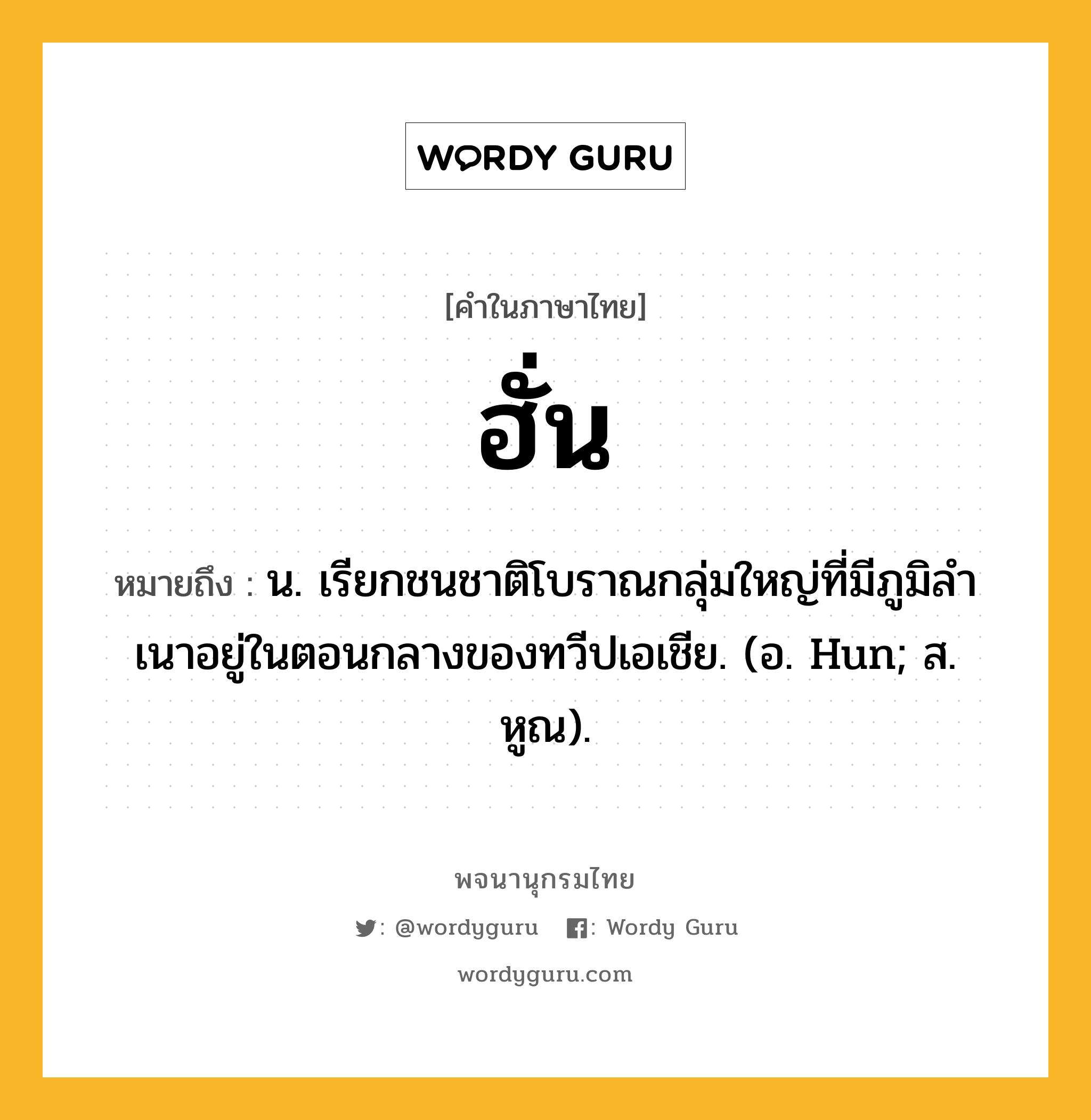 ฮั่น หมายถึงอะไร?, คำในภาษาไทย ฮั่น หมายถึง น. เรียกชนชาติโบราณกลุ่มใหญ่ที่มีภูมิลําเนาอยู่ในตอนกลางของทวีปเอเชีย. (อ. Hun; ส. หูณ).