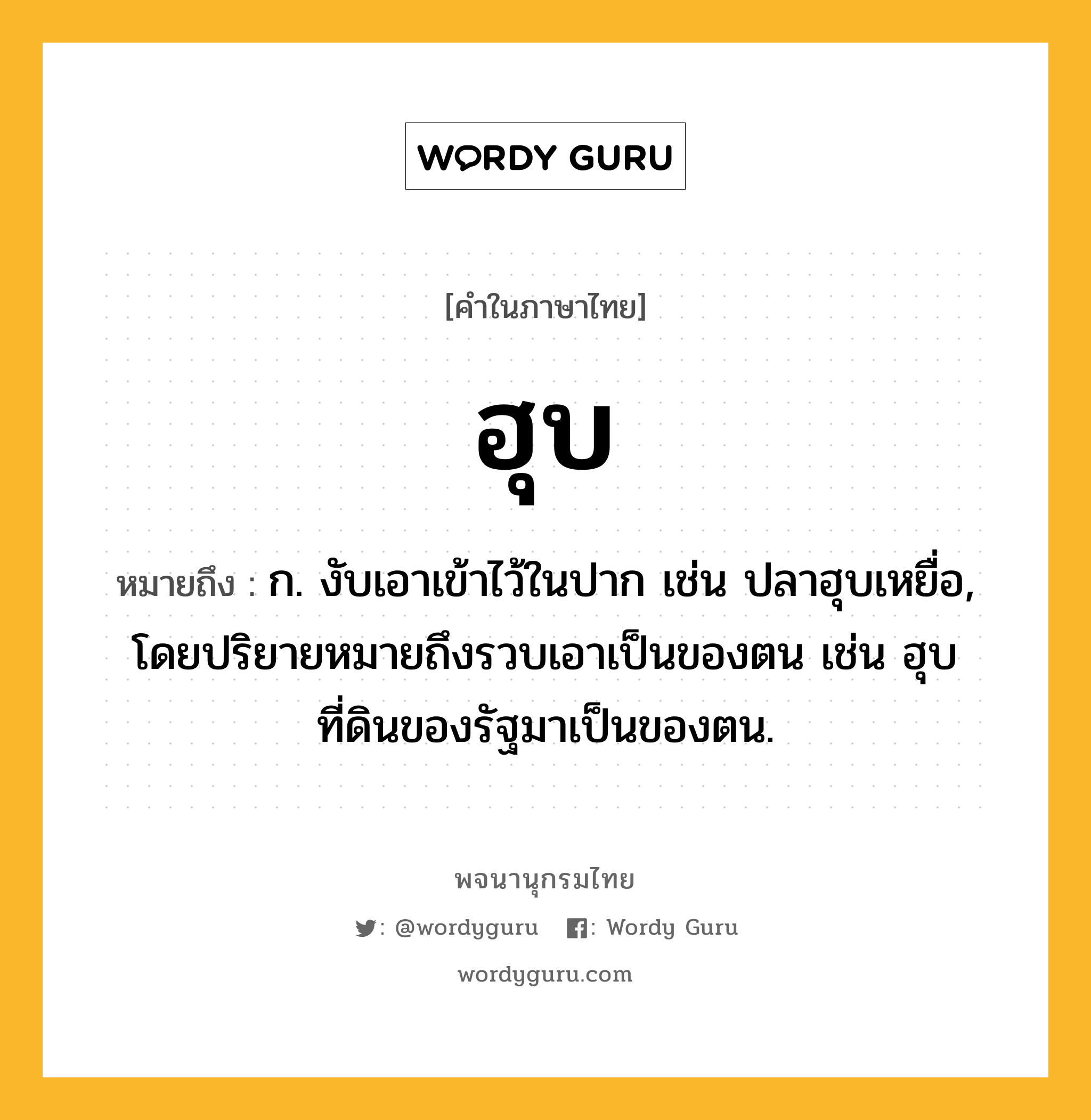 ฮุบ หมายถึงอะไร?, คำในภาษาไทย ฮุบ หมายถึง ก. งับเอาเข้าไว้ในปาก เช่น ปลาฮุบเหยื่อ, โดยปริยายหมายถึงรวบเอาเป็นของตน เช่น ฮุบที่ดินของรัฐมาเป็นของตน.