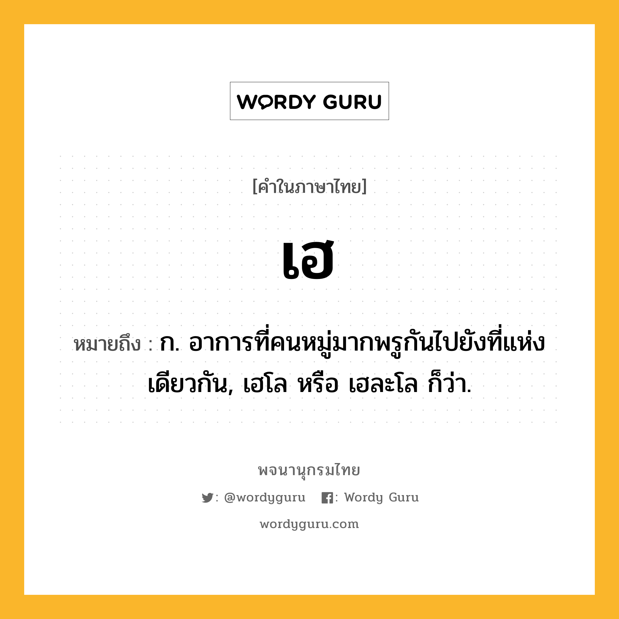 เฮ ความหมาย หมายถึงอะไร?, คำในภาษาไทย เฮ หมายถึง ก. อาการที่คนหมู่มากพรูกันไปยังที่แห่งเดียวกัน, เฮโล หรือ เฮละโล ก็ว่า.