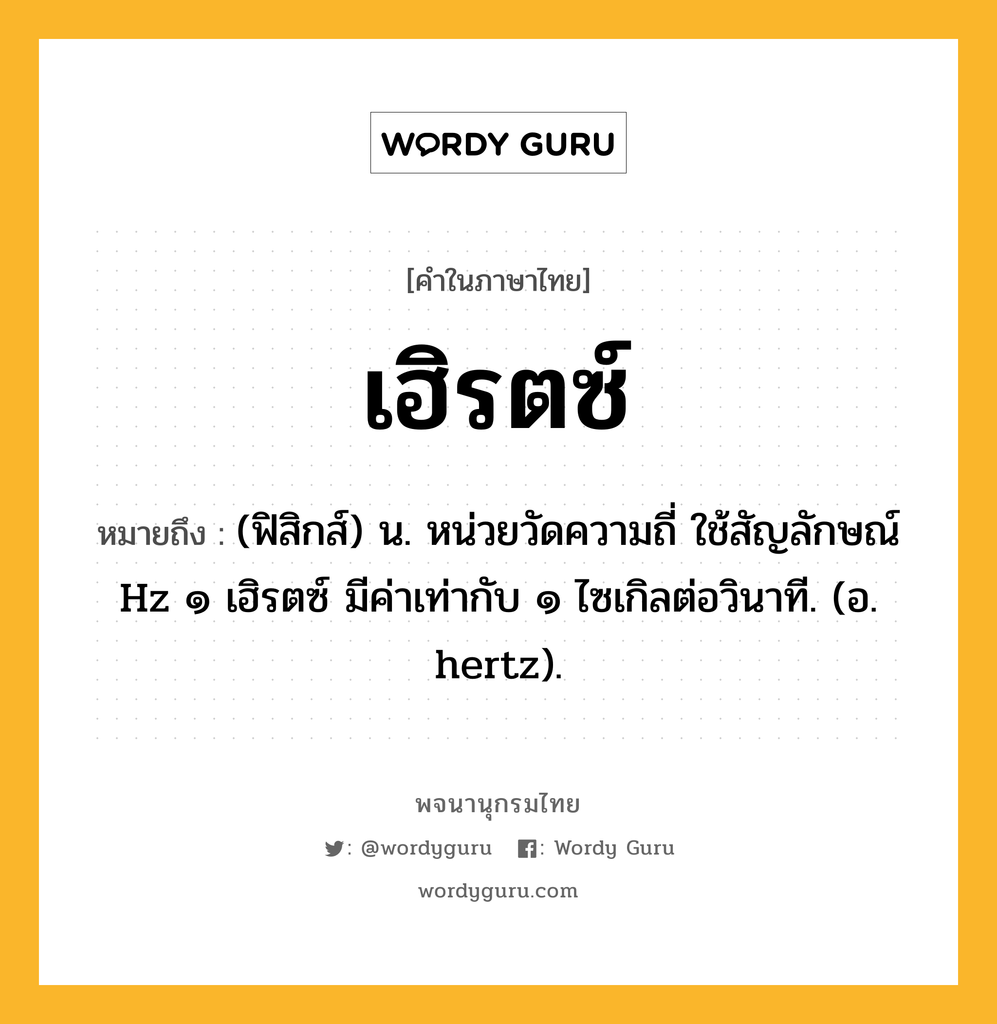 เฮิรตซ์ หมายถึงอะไร?, คำในภาษาไทย เฮิรตซ์ หมายถึง (ฟิสิกส์) น. หน่วยวัดความถี่ ใช้สัญลักษณ์ Hz ๑ เฮิรตซ์ มีค่าเท่ากับ ๑ ไซเกิลต่อวินาที. (อ. hertz).