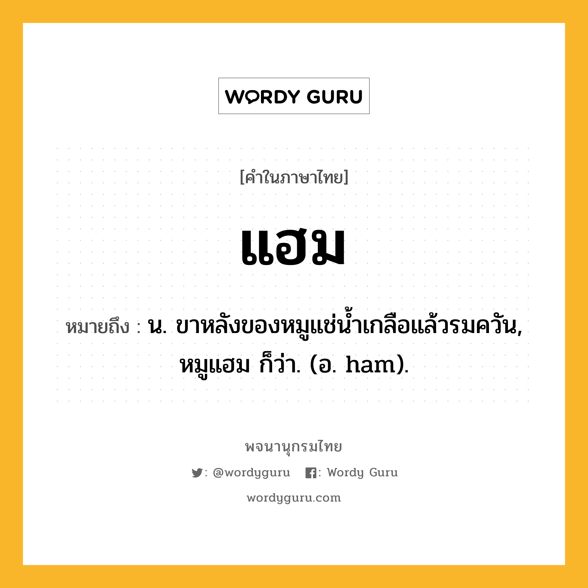 แฮม หมายถึงอะไร?, คำในภาษาไทย แฮม หมายถึง น. ขาหลังของหมูแช่น้ำเกลือแล้วรมควัน, หมูแฮม ก็ว่า. (อ. ham).