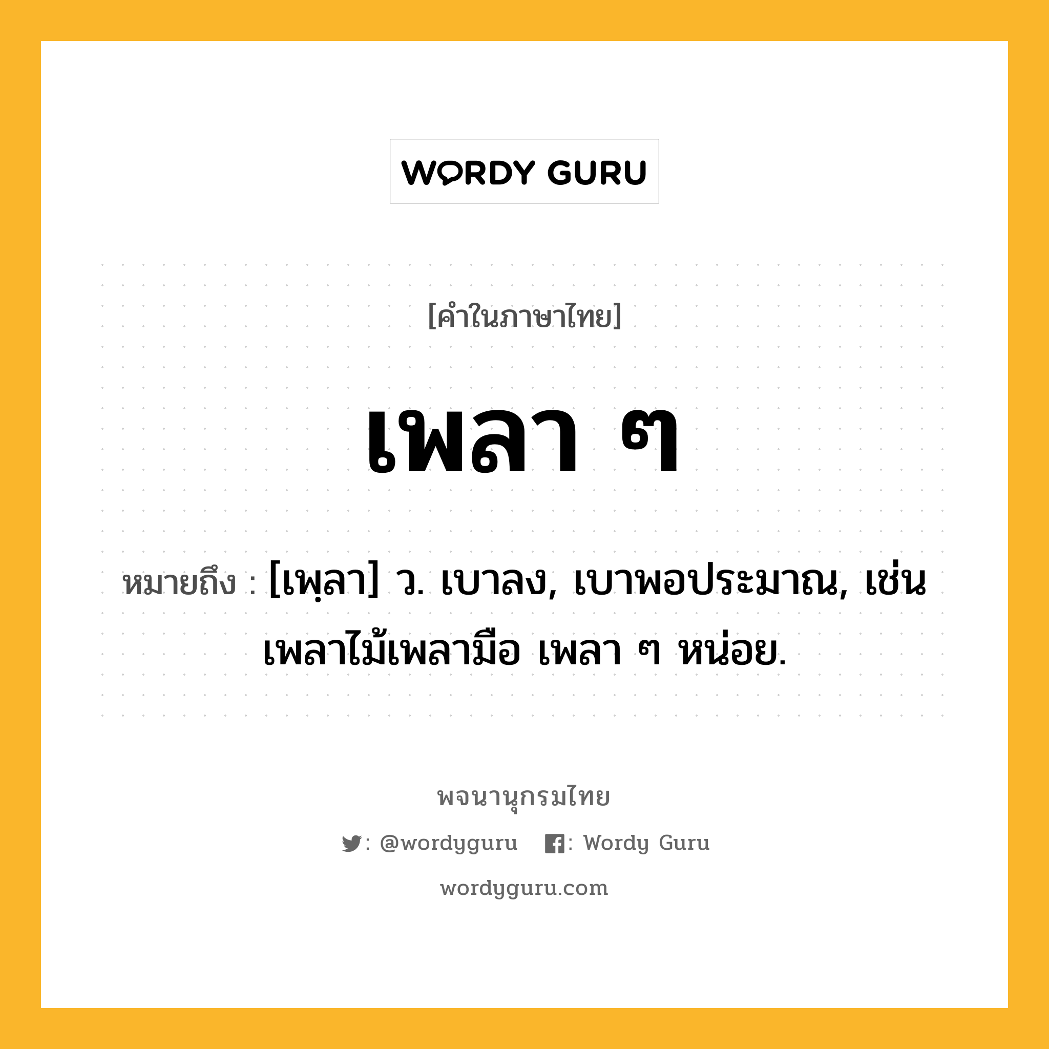 เพลา ๆ ความหมาย หมายถึงอะไร?, คำในภาษาไทย เพลา ๆ หมายถึง [เพฺลา] ว. เบาลง, เบาพอประมาณ, เช่น เพลาไม้เพลามือ เพลา ๆ หน่อย.