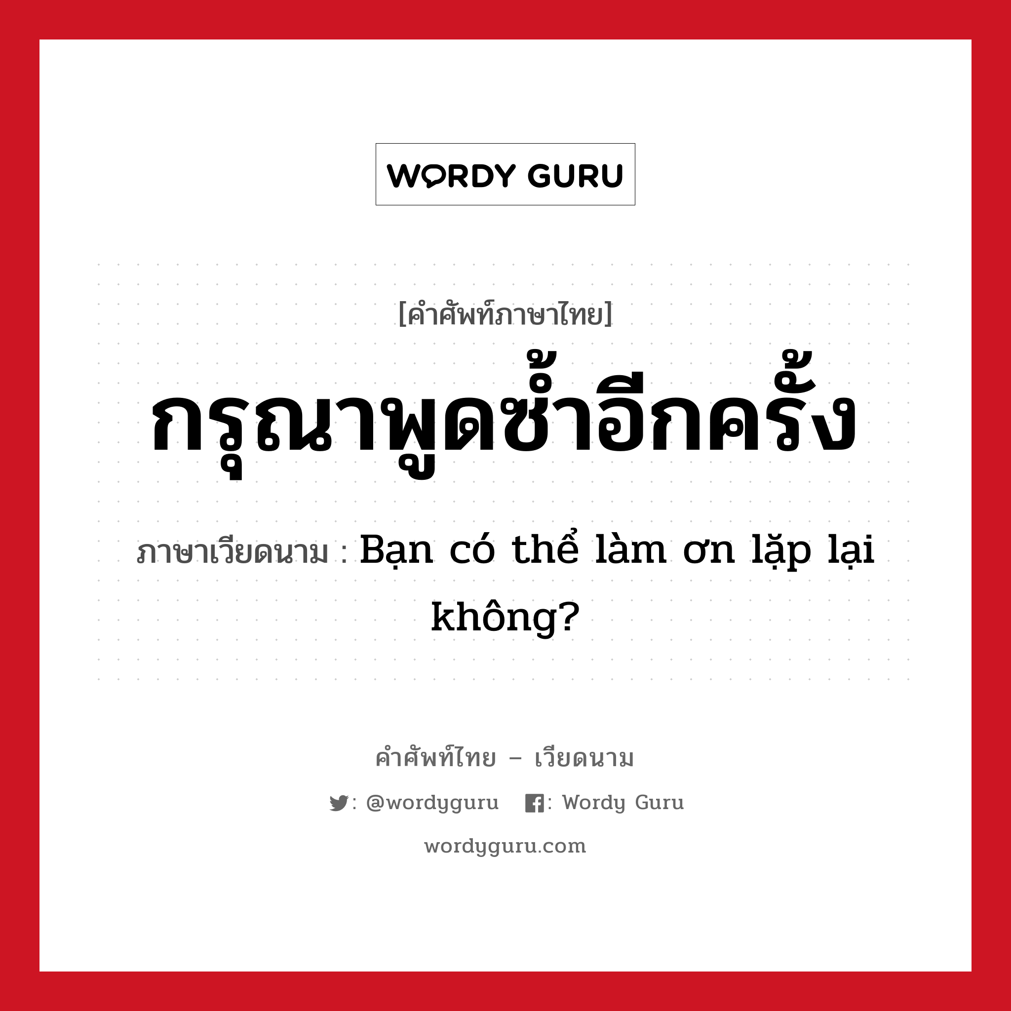 กรุณาพูดซ้ำอีกครั้ง ภาษาเวียดนามคืออะไร, คำศัพท์ภาษาไทย - เวียดนาม กรุณาพูดซ้ำอีกครั้ง ภาษาเวียดนาม Bạn có thể làm ơn lặp lại không? หมวด การทักทาย หมวด การทักทาย