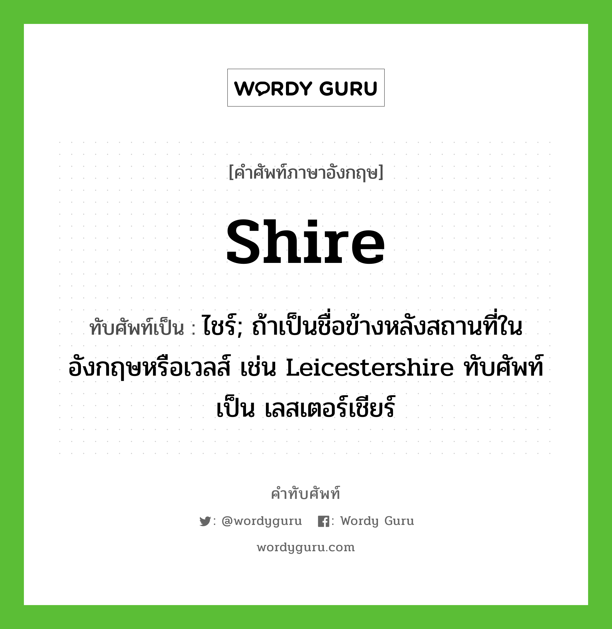 shire เขียนเป็นคำไทยว่าอะไร?, คำศัพท์ภาษาอังกฤษ shire ทับศัพท์เป็น ไชร์; ถ้าเป็นชื่อข้างหลังสถานที่ในอังกฤษหรือเวลส์ เช่น Leicestershire ทับศัพท์เป็น เลสเตอร์เชียร์