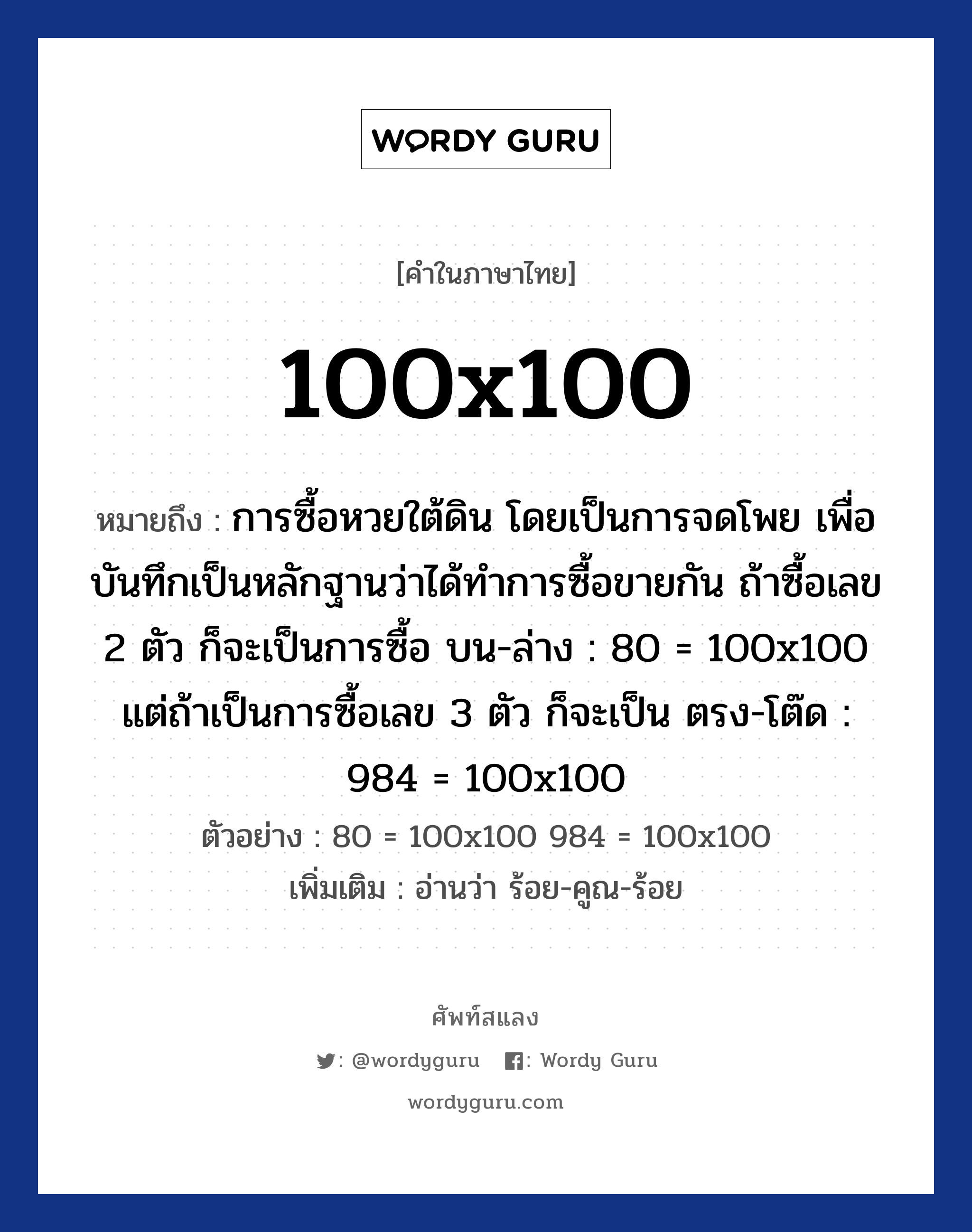 100x100 หมายถึงอะไร?, คำไทย 100x100 คำในภาษาไทย 100x100 หมายถึง การซื้อหวยใต้ดิน โดยเป็นการจดโพย เพื่อบันทึกเป็นหลักฐานว่าได้ทำการซื้อขายกัน ถ้าซื้อเลข 2 ตัว ก็จะเป็นการซื้อ บน-ล่าง : 80 = 100x100 แต่ถ้าเป็นการซื้อเลข 3 ตัว ก็จะเป็น ตรง-โต๊ด : 984 = 100x100 ตัวอย่าง 80 = 100x100 984 = 100x100 เพิ่มเติม อ่านว่า ร้อย-คูณ-ร้อย