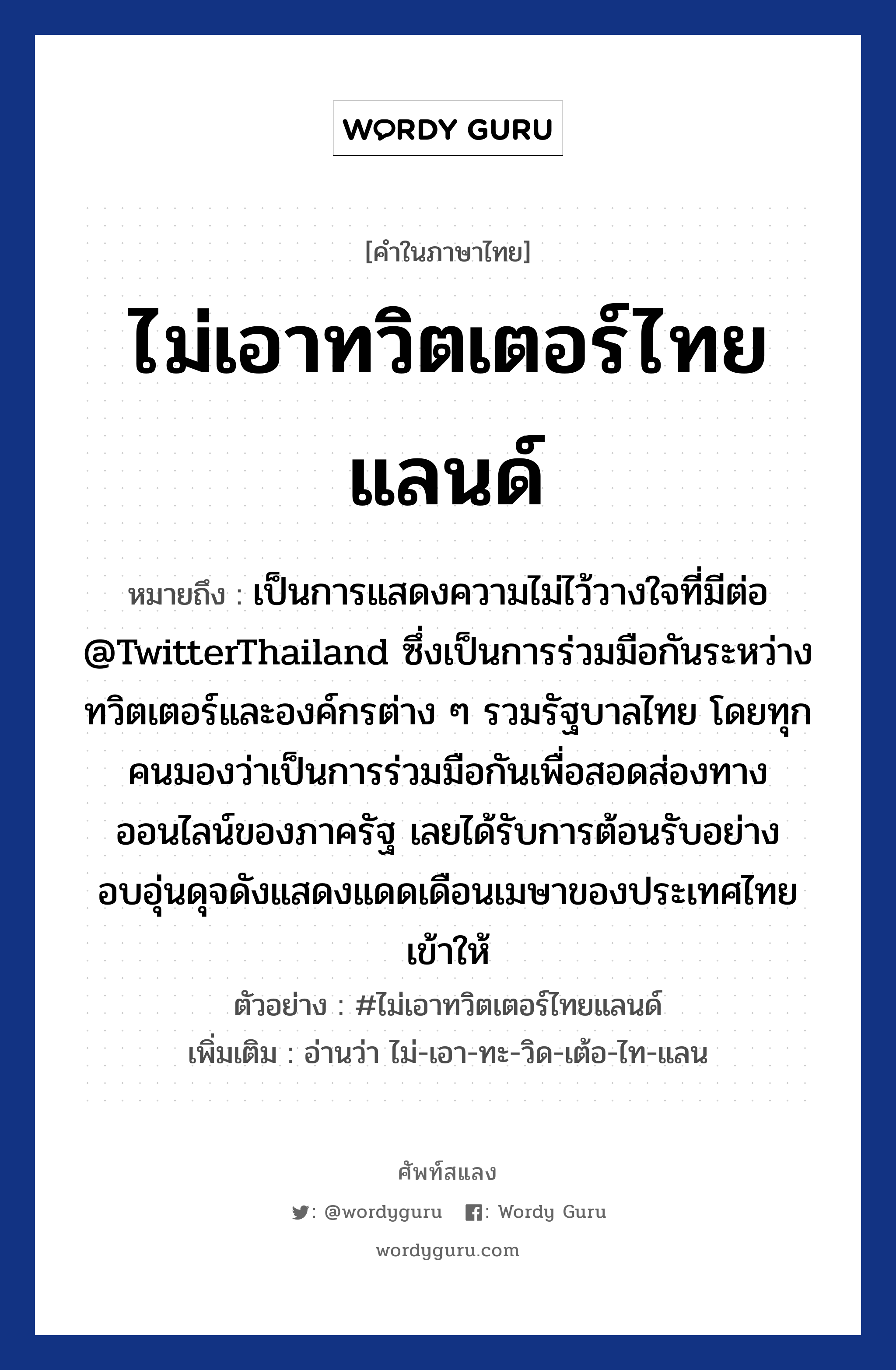 ไม่เอาทวิตเตอร์ไทยแลนด์ หมายถึงอะไร?, คำไทย ไม่เอาทวิตเตอร์ไทยแลนด์ คำในภาษาไทย ไม่เอาทวิตเตอร์ไทยแลนด์ หมายถึง เป็นการแสดงความไม่ไว้วางใจที่มีต่อ @TwitterThailand ซึ่งเป็นการร่วมมือกันระหว่างทวิตเตอร์และองค์กรต่าง ๆ รวมรัฐบาลไทย โดยทุกคนมองว่าเป็นการร่วมมือกันเพื่อสอดส่องทางออนไลน์ของภาครัฐ เลยได้รับการต้อนรับอย่างอบอุ่นดุจดังแสดงแดดเดือนเมษาของประเทศไทยเข้าให้ ตัวอย่าง #ไม่เอาทวิตเตอร์ไทยแลนด์ เพิ่มเติม อ่านว่า ไม่-เอา-ทะ-วิด-เต้อ-ไท-แลน