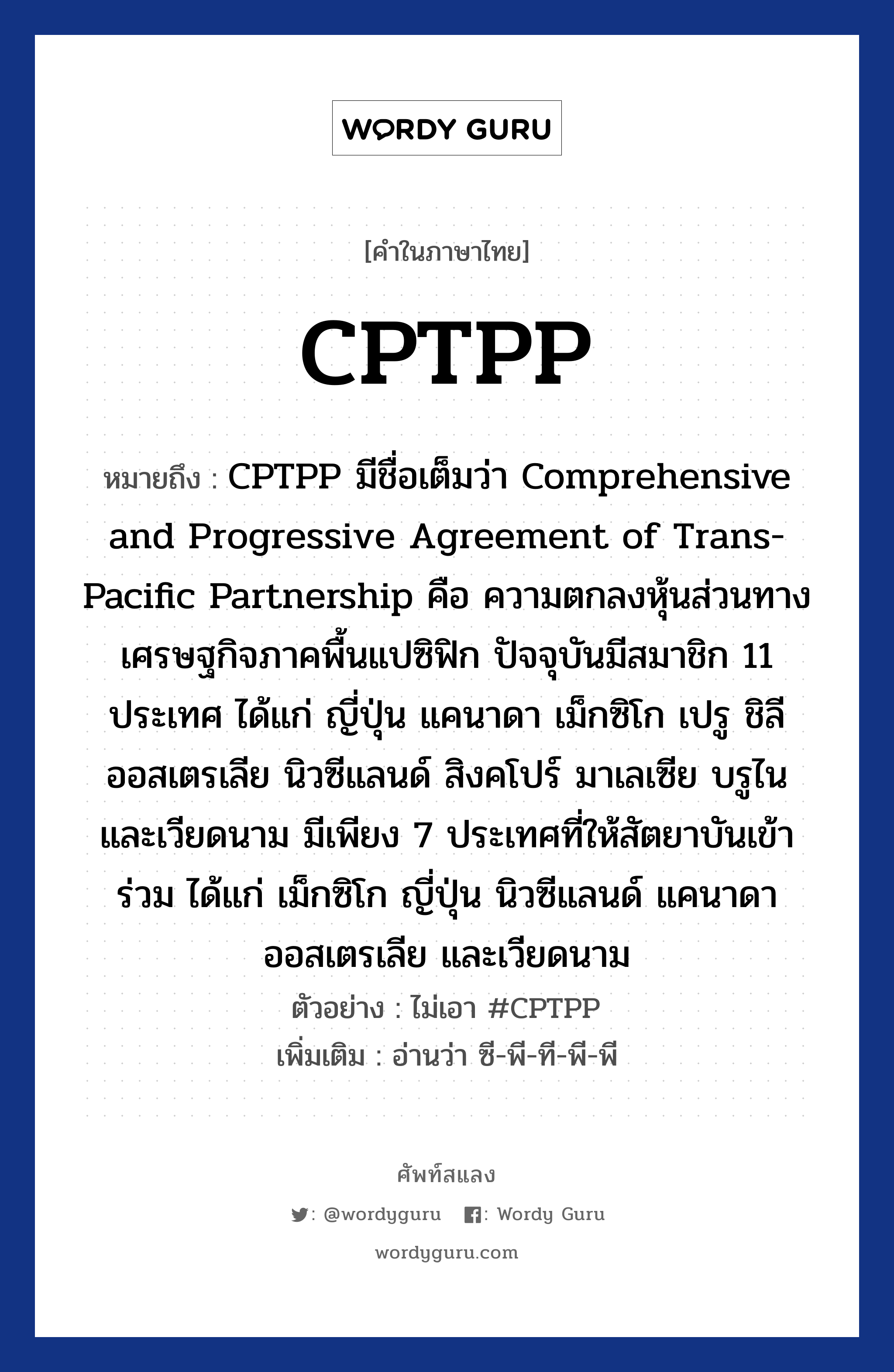 CPTPP หมายถึงอะไร?, คำไทย CPTPP คำในภาษาไทย CPTPP หมายถึง CPTPP มีชื่อเต็มว่า Comprehensive and Progressive Agreement of Trans-Pacific Partnership คือ ความตกลงหุ้นส่วนทางเศรษฐกิจภาคพื้นแปซิฟิก ปัจจุบันมีสมาชิก 11 ประเทศ ได้แก่ ญี่ปุ่น แคนาดา เม็กซิโก เปรู ชิลี ออสเตรเลีย นิวซีแลนด์ สิงคโปร์ มาเลเซีย บรูไน และเวียดนาม มีเพียง 7 ประเทศที่ให้สัตยาบันเข้าร่วม ได้แก่ เม็กซิโก ญี่ปุ่น นิวซีแลนด์ แคนาดา ออสเตรเลีย และเวียดนาม ตัวอย่าง ไม่เอา #CPTPP เพิ่มเติม อ่านว่า ซี-พี-ที-พี-พี